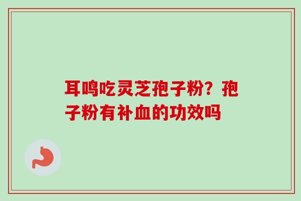耳鸣吃灵芝孢子粉？孢子粉有补血的功效吗