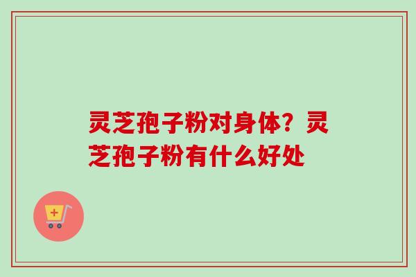 灵芝孢子粉对身体？灵芝孢子粉有什么好处