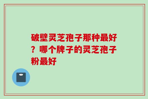 破壁灵芝孢子那种最好？哪个牌子的灵芝孢子粉最好