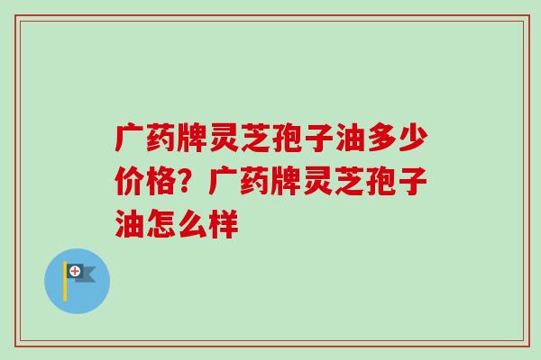 广药牌灵芝孢子油多少价格？广药牌灵芝孢子油怎么样