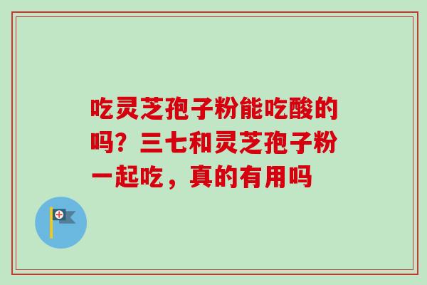 吃灵芝孢子粉能吃酸的吗?三七和灵芝孢子粉一起吃,真的有用吗 吃灵芝孢子粉能吃酸的吗?三七和灵芝孢子粉一起吃,真的有用吗