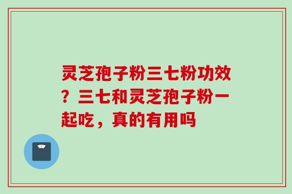 灵芝孢子粉三七粉功效？三七和灵芝孢子粉一起吃，真的有用吗