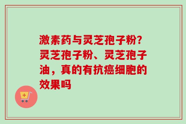 激素药与灵芝孢子粉？灵芝孢子粉、灵芝孢子油，真的有抗癌细胞的效果吗