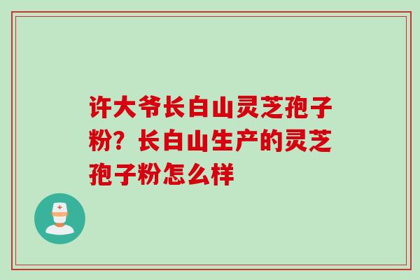 许大爷长白山灵芝孢子粉?长白山生产的灵芝孢子粉怎么样 许大爷长白山灵芝孢子粉?长白山生产的灵芝孢子粉怎么样
