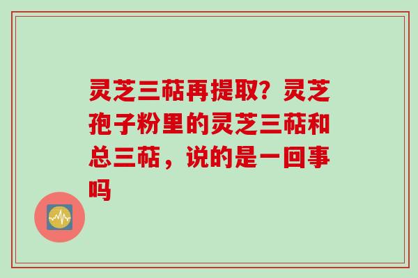 灵芝三萜再提取？灵芝孢子粉里的灵芝三萜和总三萜，说的是一回事吗