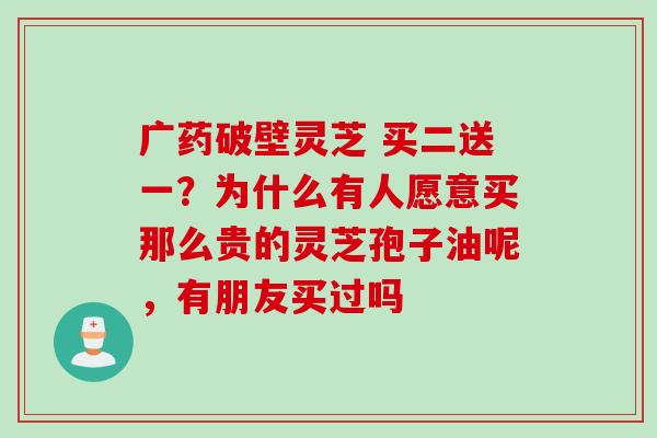 广药破壁灵芝 买二送一？为什么有人愿意买那么贵的灵芝孢子油呢，有朋友买过吗