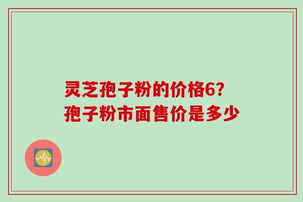 灵芝孢子粉的价格6？孢子粉市面售价是多少