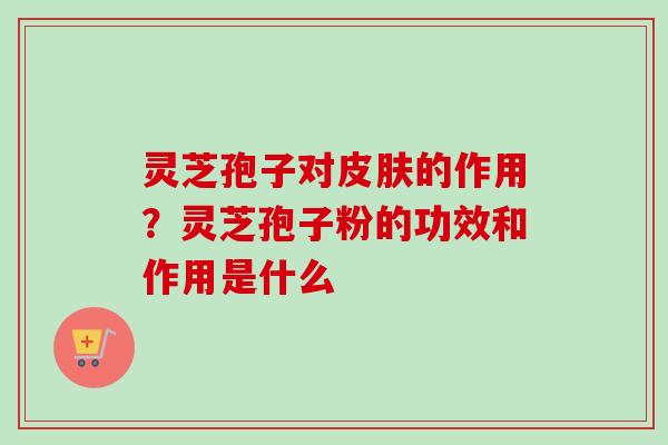 灵芝孢子对皮肤的作用？灵芝孢子粉的功效和作用是什么