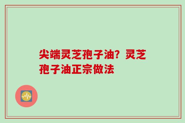 尖端灵芝孢子油？灵芝孢子油正宗做法