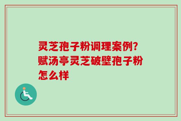 灵芝孢子粉调理案例？赋汤亭灵芝破壁孢子粉怎么样
