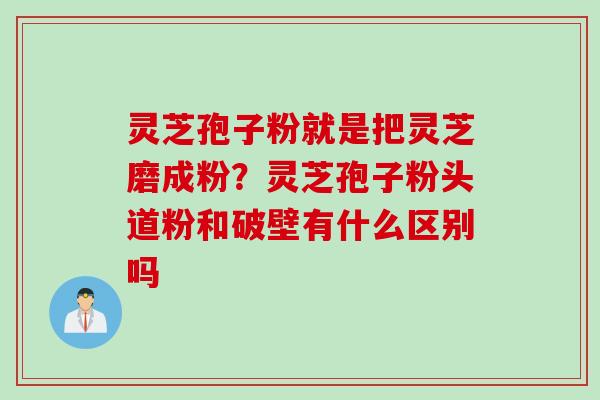 灵芝孢子粉就是把灵芝磨成粉？灵芝孢子粉头道粉和破壁有什么区别吗