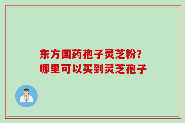 东方国药孢子灵芝粉？哪里可以买到灵芝孢子