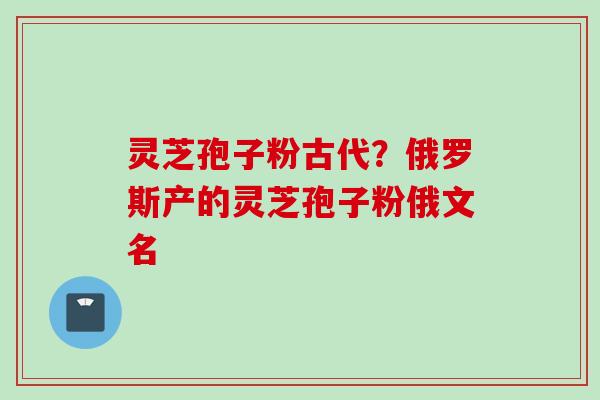 灵芝孢子粉古代？俄罗斯产的灵芝孢子粉俄文名