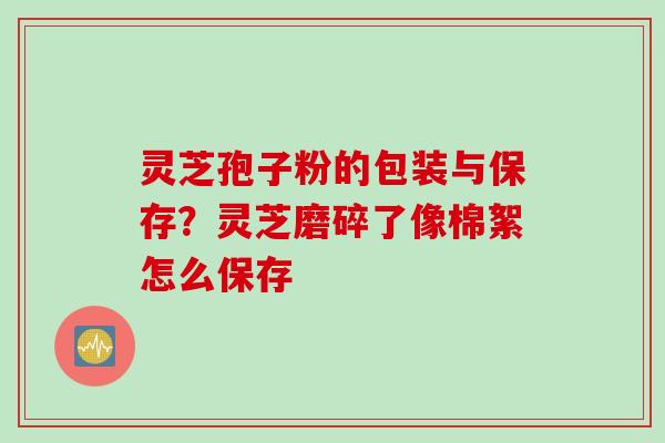 灵芝孢子粉的包装与保存？灵芝磨碎了像棉絮怎么保存