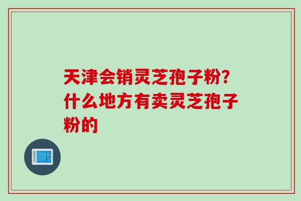 天津会销灵芝孢子粉？什么地方有卖灵芝孢子粉的