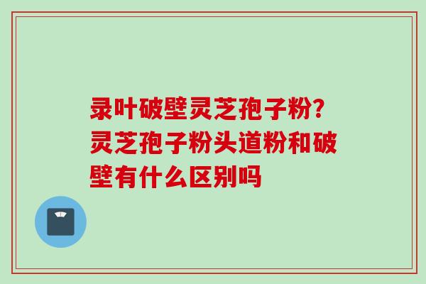 录叶破壁灵芝孢子粉？灵芝孢子粉头道粉和破壁有什么区别吗