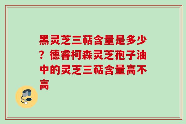 黑灵芝三萜含量是多少？德睿柯森灵芝孢子油中的灵芝三萜含量高不高
