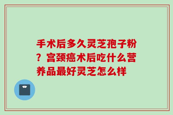 手术后多久灵芝孢子粉？宫颈癌术后吃什么营养品最好灵芝怎么样