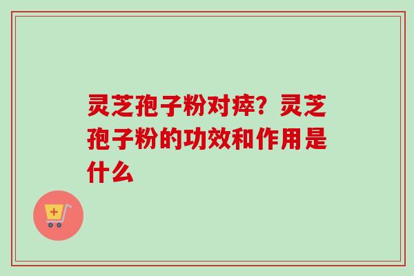 灵芝孢子粉对瘁？灵芝孢子粉的功效和作用是什么