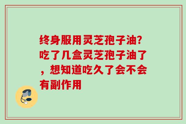 终身服用灵芝孢子油？吃了几盒灵芝孢子油了，想知道吃久了会不会有副作用