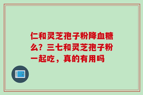 仁和灵芝孢子粉降血糖么？三七和灵芝孢子粉一起吃，真的有用吗