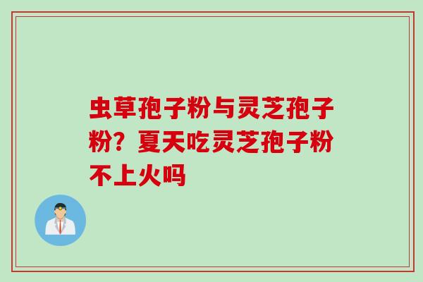 虫草孢子粉与灵芝孢子粉？夏天吃灵芝孢子粉不上火吗