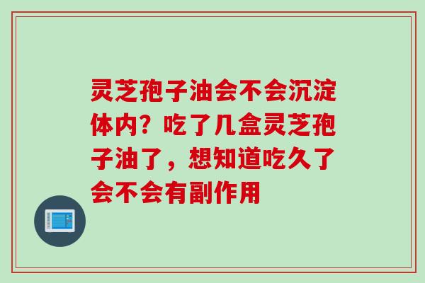 灵芝孢子油会不会沉淀体内？吃了几盒灵芝孢子油了，想知道吃久了会不会有副作用