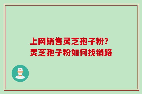 上网销售灵芝孢子粉？灵芝孢子粉如何找销路