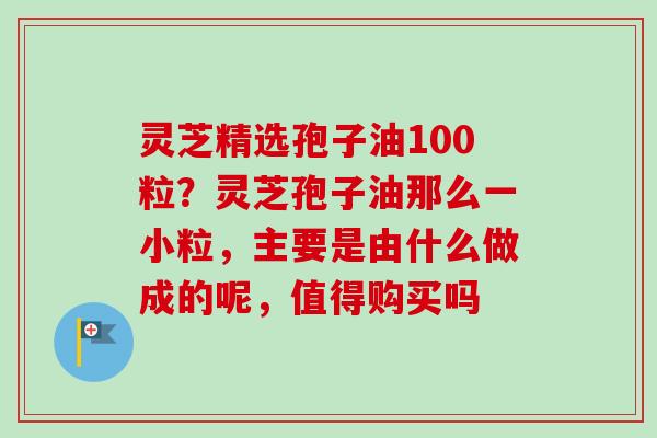 灵芝精选孢子油100粒？灵芝孢子油那么一小粒，主要是由什么做成的呢，值得购买吗