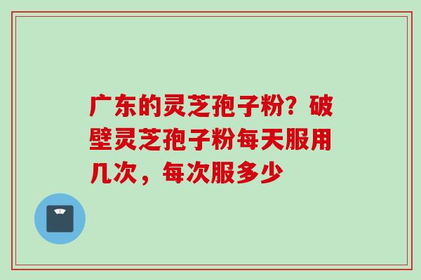 广东的灵芝孢子粉？破壁灵芝孢子粉每天服用几次，每次服多少
