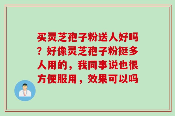 买灵芝孢子粉送人好吗？好像灵芝孢子粉挺多人用的，我同事说也很方便服用，效果可以吗
