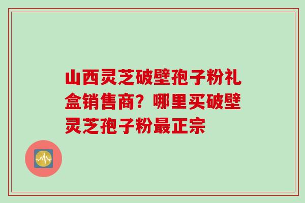 山西灵芝破壁孢子粉礼盒销售商？哪里买破壁灵芝孢子粉最正宗