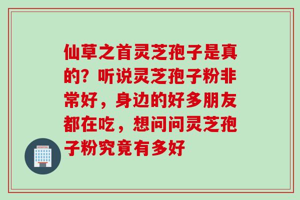 仙草之首灵芝孢子是真的?听说灵芝孢子粉非常好,身边的好多朋友都在吃,想问问灵芝孢子粉究竟有多好 仙草之首灵芝孢子是真的?听说灵芝孢子粉非常好,身边的好多朋友都在吃,想问问灵芝孢子粉究竟有多好