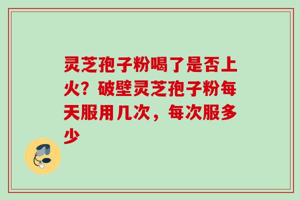 灵芝孢子粉喝了是否上火？破壁灵芝孢子粉每天服用几次，每次服多少