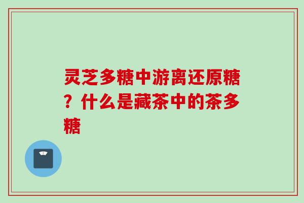 灵芝多糖中游离还原糖?什么是藏茶中的茶多糖 灵芝多糖中游离还原糖?什么是藏茶中的茶多糖