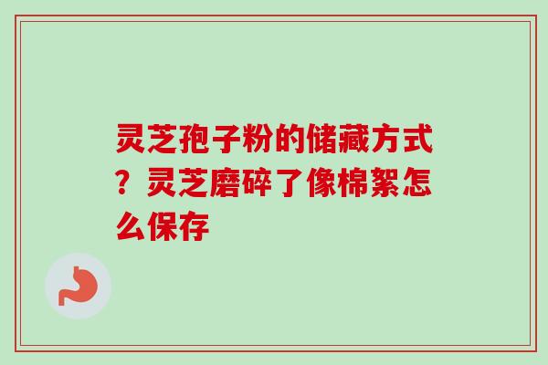 灵芝孢子粉的储藏方式?灵芝磨碎了像棉絮怎么保存 灵芝孢子粉的储藏方式?灵芝磨碎了像棉絮怎么保存