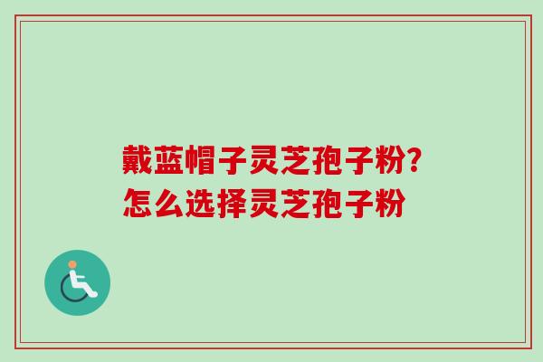 戴蓝帽子灵芝孢子粉？怎么选择灵芝孢子粉
