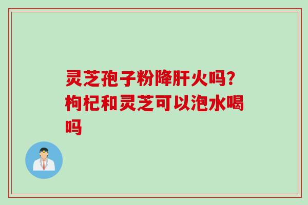 灵芝孢子粉降肝火吗？枸杞和灵芝可以泡水喝吗