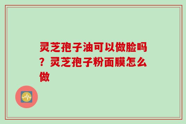 灵芝孢子油可以做脸吗?灵芝孢子粉面膜怎么做 灵芝孢子油可以做脸吗?灵芝孢子粉面膜怎么做