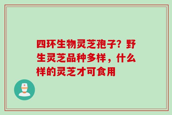 四环生物灵芝孢子？野生灵芝品种多样，什么样的灵芝才可食用