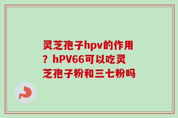 灵芝孢子hpv的作用？hPV66可以吃灵芝孢子粉和三七粉吗