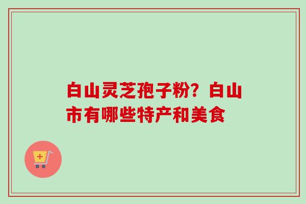 白山灵芝孢子粉？白山市有哪些特产和美食