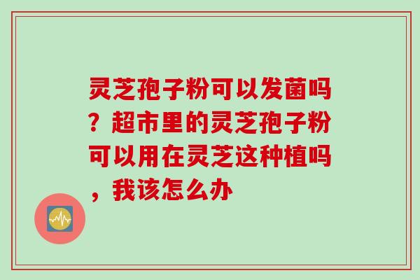 灵芝孢子粉可以发菌吗？超市里的灵芝孢子粉可以用在灵芝这种植吗，我该怎么办