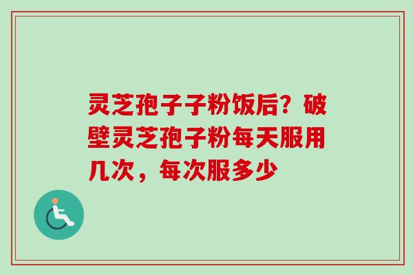 灵芝孢子子粉饭后？破壁灵芝孢子粉每天服用几次，每次服多少