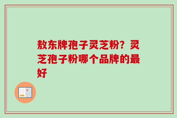 敖东牌孢子灵芝粉？灵芝孢子粉哪个品牌的最好