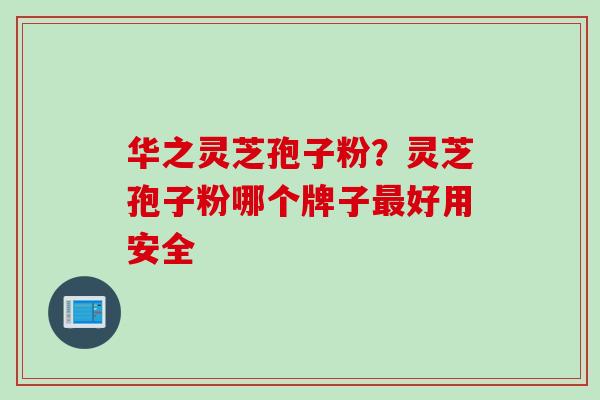 华之灵芝孢子粉？灵芝孢子粉哪个牌子最好用安全