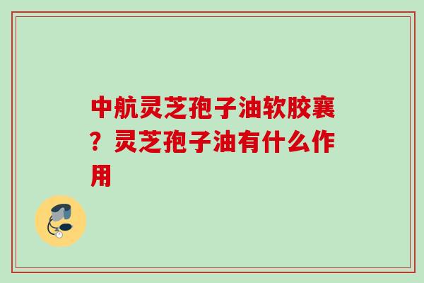 中航灵芝孢子油软胶襄？灵芝孢子油有什么作用