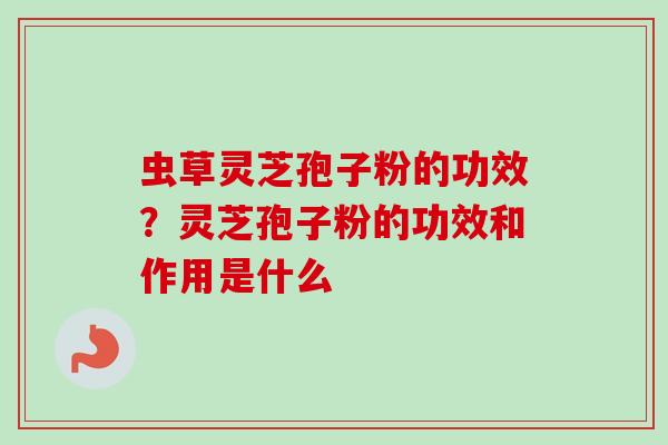 虫草灵芝孢子粉的功效？灵芝孢子粉的功效和作用是什么