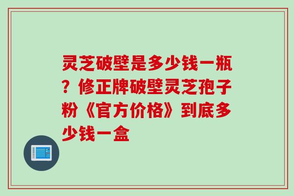 灵芝破壁是多少钱一瓶?修正牌破壁灵芝孢子粉《官方价格》到底多少钱一盒 灵芝破壁是多少钱一瓶?修正牌破壁灵芝孢子粉《官方价格》到底多少钱一盒