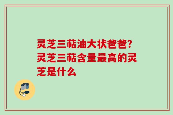 灵芝三萜油大状爸爸？灵芝三萜含量最高的灵芝是什么